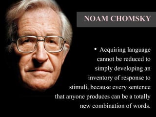 • Acquiring language
cannot be reduced to
simply developing an
inventory of response to
stimuli, because every sentence
that anyone produces can be a totally
new combination of words.
 