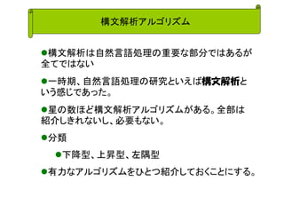 構文解析アルゴリズム 
構文解析は自然言語処理の重要な部分ではあるが 全てではない 
一時期、自然言語処理の研究といえば構文解析と いう感じであった。 
星の数ほど構文解析アルゴリズムがある。全部は 紹介しきれないし、必要もない。 
分類 
下降型、上昇型、左隅型 
有力なアルゴリズムをひとつ紹介しておくことにする。  