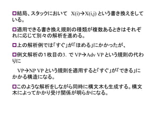 結局、スタックにおいて X(i)X(i,j) という書き換えをして いる。 
適用できる書き換え規則の種類が複数あるときはそれぞ れに応じて別々の解析を進める。 
上の解析例では「すぐ」が「ほめる」にかかったが、 
例文解析の１枚目の3．で VPAdv VP という規則の代わ りに 
VPNP VP という規則を適用すると「すぐ」が「できる」に かかる構造になる。 
このような解析をしながら同時に構文木も生成する。構文 木によってかかり受け関係が明らかになる。 
 
