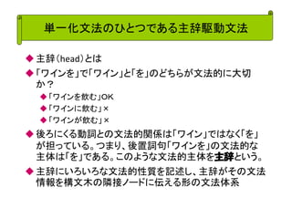 単一化文法のひとつである主辞駆動文法 
主辞（head）とは 
「ワインを」で「ワイン」と「を」のどちらが文法的に大切 か？ 
「ワインを飲む」ＯＫ 
「ワインに飲む」× 
「ワインが飲む」× 
後ろにくる動詞との文法的関係は「ワイン」ではなく「を」 が担っている。つまり、後置詞句「ワインを」の文法的な 主体は「を」である。このような文法的主体を主辞という。 
主辞にいろいろな文法的性質を記述し、主辞がその文法 情報を構文木の隣接ノードに伝える形の文法体系  