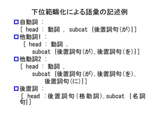 下位範疇化による語彙の記述例 
自動詞 : 
[ head : 動詞 , subcat {後置詞句(が)}] 
他動詞1 : 
[ head : 動詞 , 
subcat {後置詞句(が),後置詞句(を)}] 
他動詞2 : 
[ head : 動詞 , 
subcat {後置詞句(が),後置詞句(を), 
後置詞句(に)}] 
後置詞 : 
[ head :後置詞句(格助詞),subcat {名詞 句}]  