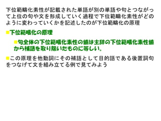下位範疇化素性が記載された単語が別の単語や句とつながっ て上位の句や文を形成していく過程で下位範疇化素性がどの ように変わっていくかを記述したのが下位範疇化の原理 
下位範疇化の原理 
句全体の下位範疇化素性の値は主辞の下位範疇化素性値 から補語を取り除いたものに等しい。 
この原理を他動詞にその補語として目的語である後置詞句 をつなげて文を組み立てる例で見てみよう  