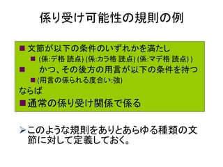 係り受け可能性の規則の例 
文節が以下の条件のいずれかを満たし 
 (係:デ格 読点) (係:カラ格 読点) (係:マデ格 読点) ) 
 かつ、その後方の用言が以下の条件を持つ 
(用言の係られる度合い:強) 
ならば 
通常の係り受け関係で係る 
このような規則をありとあらゆる種類の文 節に対して定義しておく。  
