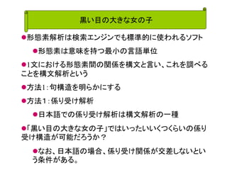 黒い目の大きな女の子 
形態素解析は検索エンジンでも標準的に使われるソフト 
形態素は意味を持つ最小の言語単位 
1文における形態素間の関係を構文と言い、これを調べる ことを構文解析という 
方法1：句構造を明らかにする 
方法１：係り受け解析 
日本語での係り受け解析は構文解析の一種 
「黒い目の大きな女の子」ではいったいいくつくらいの係り 受け構造が可能だろうか？ 
なお、日本語の場合、係り受け関係が交差しないとい う条件がある。  