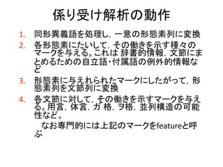 係り受け解析の動作 
1.同形異義語を処理し，一意の形態素列に変換 
2.各形態素にたいして，その働きを示す種々の マークを与える。これは 辞書的情報，文節にま とめるための自立語・付属語の例外的情報な ど 
3.形態素に与えれられたマークにしたがって，形 態素列を文節列に変換 
4.各文節に対して，その働きを示すマークを与え る。用言，体言，ガ 格，ヲ格，並列構造の可能 性など。 
なお専門的には上記のマークをfeatureと呼 ぶ  