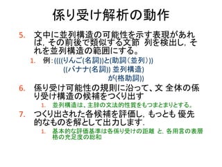 係り受け解析の動作 
5.文中に並列構造の可能性を示す表現があれ ば，その前後で類似する文節 列を検出し，そ れを並列構造の範囲にする。 
1.例：((((りんご(名詞))と(助詞（並列）)) 
((バナナ(名詞)) 並列構造) 
が(格助詞)) 
6.係り受け可能性の規則に沿って、文 全体の係 り受け構造の候補をつくり出す 
1.並列構造は、主辞の文法的性質をもつまとまりとする。 
7.つくり出された各候補を評価し，もっとも 優先 的なものを解として出力します． 
1.基本的な評価基準は各係り受けの距離 と，各用言の表層 格の充足度の総和  
