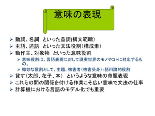 意味の表現 
動詞、名詞 といった品詞(構文範疇） 
主語、述語 といった文法役割（構成素） 
動作主、対象物 といった意味役割 
意味役割は、言語表現に対して現実世界のモノやコトに対応するも の。 
微妙な役割として、主題、被害者（被害受身）：語用論的役割 
貸す（太郎、花子、本） というような意味の命題表現 
これらの間の関係を付ける作業こそ広い意味で文法の仕事 
計算機における言語のモデル化でも重要  