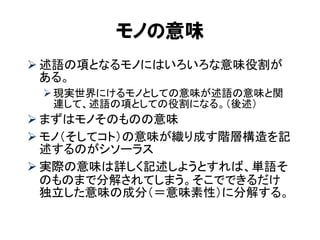 モノの意味 
述語の項となるモノにはいろいろな意味役割が ある。 
現実世界にけるモノとしての意味が述語の意味と関 連して、述語の項としての役割になる。（後述） 
まずはモノそのものの意味 
モノ（そしてコト）の意味が織り成す階層構造を記 述するのがシソーラス 
実際の意味は詳しく記述しようとすれば、単語そ のものまで分解されてしまう。そこでできるだけ 独立した意味の成分（＝意味素性）に分解する。  