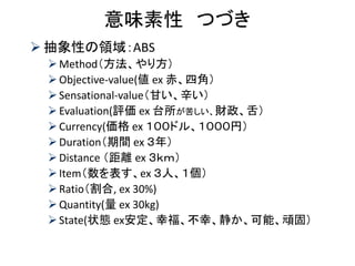 意味素性 つづき 
抽象性の領域：ABS 
Method（方法、やり方） 
Objective-value(値 ex 赤、四角） 
Sensational-value（甘い、辛い） 
Evaluation(評価 ex 台所が苦しい、財政、舌） 
Currency(価格 ex １００ドル、１０００円） 
Duration（期間 ex ３年） 
Distance （距離 ex ３ｋｍ） 
Item（数を表す、ex ３人、１個） 
Ratio（割合, ex 30%) 
Quantity(量 ex 30kg) 
State(状態 ex安定、幸福、不幸、静か、可能、頑固）  