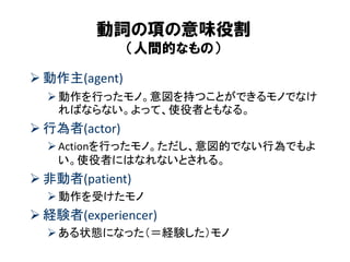 動詞の項の意味役割 （人間的なもの） 
動作主(agent) 
動作を行ったモノ。意図を持つことができるモノでなけ ればならない。よって、使役者ともなる。 
行為者(actor) 
Actionを行ったモノ。ただし、意図的でない行為でもよ い。使役者にはなれないとされる。 
非動者(patient) 
動作を受けたモノ 
経験者(experiencer) 
ある状態になった（＝経験した）モノ  