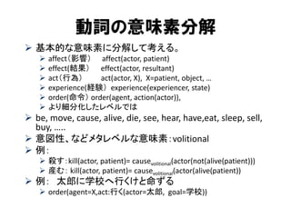 動詞の意味素分解 
基本的な意味素に分解して考える。 
affect（影響） affect(actor, patient) 
effect(結果） effect(actor, resultant) 
act（行為） act(actor, X), X=patient, object, … 
experience(経験） experience(experiencer, state) 
order(命令） order(agent, action(actor)), 
より細分化したレベルでは 
be, move, cause, alive, die, see, hear, have,eat, sleep, sell, buy, ….. 
意図性、などメタレベルな意味素：volitional 
例： 
殺す：kill(actor, patient)= causevolitional(actor(not(alive(patient))) 
産む： kill(actor, patient)= causevolitional(actor(alive(patient)) 
例： 太郎に学校へ行くけと命ずる 
order(agent=X,act:行く(actor=太郎, goal=学校))  