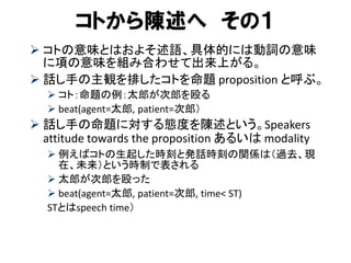 コトから陳述へ その１ 
コトの意味とはおよそ述語、具体的には動詞の意味 に項の意味を組み合わせて出来上がる。 
話し手の主観を排したコトを命題 proposition と呼ぶ。 
コト：命題の例：太郎が次郎を殴る 
beat(agent=太郎, patient=次郎） 
話し手の命題に対する態度を陳述という。Speakers attitude towards the proposition あるいは modality 
例えばコトの生起した時刻と発話時刻の関係は（過去、現 在、未来）という時制で表される 
太郎が次郎を殴った 
beat(agent=太郎, patient=次郎, time< ST) 
STとはspeech time） 
 