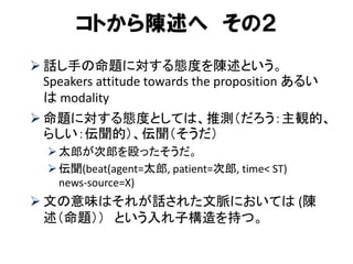 コトから陳述へ その２ 
話し手の命題に対する態度を陳述という。 Speakers attitude towards the proposition あるい は modality 
命題に対する態度としては、推測（だろう：主観的、 らしい：伝聞的）、伝聞（そうだ） 
太郎が次郎を殴ったそうだ。 
伝聞(beat(agent=太郎, patient=次郎, time< ST) news-source=X) 
文の意味はそれが話された文脈においては (陳 述（命題）） という入れ子構造を持つ。  