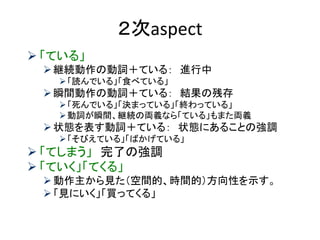 ２次aspect 
「ている」 
継続動作の動詞＋ている： 進行中 
「読んでいる」「食べている」 
瞬間動作の動詞＋ている： 結果の残存 
「死んでいる」「決まっている」「終わっている」 
動詞が瞬間、継続の両義なら「ている」もまた両義 
状態を表す動詞＋ている： 状態にあることの強調 
「そびえている」「ばかげている」 
「てしまう」 完了の強調 
「ていく」「てくる」 
動作主から見た（空間的、時間的）方向性を示す。 
「見にいく」「買ってくる」  