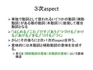 ３次aspect 
単独で動詞として使われるいくつかの動詞（補助 動詞）がある種の動詞（本動詞）に後接して複合 動詞となる 
「はじめる」「こむ」「だす」「あう」「つづける」「かけ る」「あげる」「きる」「つける」「つく」 
さらにその後ろに２次+１次のaspectを伴う。 
意味的には本動詞と補助動詞の意味を合成す る。 
多くは（補助動詞の意味（本動詞の意味））という意味 構造  