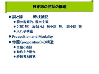 日本語の発話の構造 
詞と辞 時枝誠記 
詞＝客観的、辞＝主観 
（（詞）辞） あるいは 句詞 辞， 詞詞 辞 
入れ子構造 
Proposition and Modality 
命題（proposition）の構造 
主語と述語 
動作主と動作 
経験者と感覚  