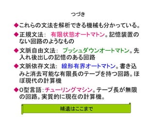 つづき 
これらの文法を解析できる機械も分かっている。 
正規文法： 有限状態オートマトン。記憶装置の ない回路のようなもの 
文脈自由文法： プッシュダウンオートマトン。先 入れ後出しの記憶のある回路 
文脈依存文法: 線形有界オートマトン。書き込 みと消去可能な有限長のテープを持つ回路。ほ ぼ現代の計算機 
０型言語：チューリングマシン。テープ長が無限 の回路。実質的に現在の計算機。 
補遺はここまで  