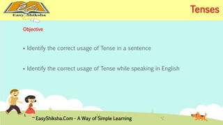Objective 
 Identify the correct usage of Tense in a sentence 
 Identify the correct usage of Tense while speaking in English 
EasyShiksha.Com - A Way of Simple Learning 
Tenses 
 