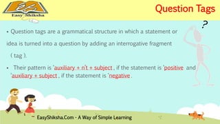  Question tags are a grammatical structure in which a statement or 
idea is turned into a question by adding an interrogative fragment 
( tag ). 
 Their pattern is ‘auxiliary + n’t + subject’, if the statement is ‘positive’ and 
‘auxiliary + subject’, if the statement is ‘negative’. 
EasyShiksha.Com - A Way of Simple Learning 
Question Tags 
 