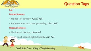 E.g. 
Positive Sentence 
 He has left already, hasn’t he? 
 Andrew came to school yesterday, didn’t he? 
Negative Sentence 
 He doesn’t like tea, does he? 
 John can’t speak English fluently, can he? 
EasyShiksha.Com - A Way of Simple Learning 
Question Tags 
 