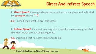 Direct And Indirect Speech 
 In Direct Speech the original speaker’s exact words are given and indicated 
by quotation marks (“ ”) 
 E.g. “I don’t know what to do,” said Dean. 
 In Indirect Speech the exact meaning of the speaker’s words are given, but 
the exact words are not directly quoted. 
 E.g. Dean said that he didn’t know what to do. 
EasyShiksha.Com - A Way of Simple Learning 
 