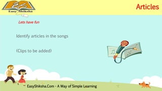 Lets have fun 
Identify articles in the songs 
(Clips to be added) 
EasyShiksha.Com - A Way of Simple Learning 
Articles 
 