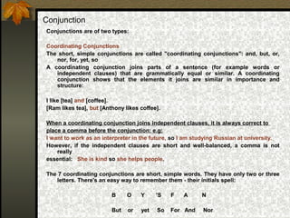 Conjunction
Conjunctions are of two types:
Coordinating Conjunctions
The short, simple conjunctions are called "coordinating conjunctions": and, but, or,
nor, for, yet, so
A coordinating conjunction joins parts of a sentence (for example words or
independent clauses) that are grammatically equal or similar. A coordinating
conjunction shows that the elements it joins are similar in importance and
structure:
I like [tea] and [coffee].
[Ram likes tea], but [Anthony likes coffee].
When a coordinating conjunction joins independent clauses, it is always correct to
place a comma before the conjunction: e.g:
I want to work as an interpreter in the future, so I am studying Russian at university.
However, if the independent clauses are short and well-balanced, a comma is not
really
essential: She is kind so she helps people.
The 7 coordinating conjunctions are short, simple words. They have only two or three
letters. There's an easy way to remember them - their initials spell:
B O Y ’S F A N
But or yet So For And Nor
 