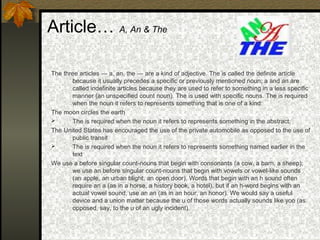 Article… A, An & The
The three articles — a, an, the — are a kind of adjective. The is called the definite article
because it usually precedes a specific or previously mentioned noun; a and an are
called indefinite articles because they are used to refer to something in a less specific
manner (an unspecified count noun). The is used with specific nouns. The is required
when the noun it refers to represents something that is one of a kind:
The moon circles the earth
 The is required when the noun it refers to represents something in the abstract:
The United States has encouraged the use of the private automobile as opposed to the use of
public transit
 The is required when the noun it refers to represents something named earlier in the
text
We use a before singular count-nouns that begin with consonants (a cow, a barn, a sheep);
we use an before singular count-nouns that begin with vowels or vowel-like sounds
(an apple, an urban blight, an open door). Words that begin with an h sound often
require an a (as in a horse, a history book, a hotel), but if an h-word begins with an
actual vowel sound, use an an (as in an hour, an honor). We would say a useful
device and a union matter because the u of those words actually sounds like yoo (as
opposed, say, to the u of an ugly incident).
 