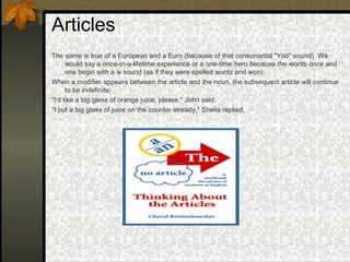 Articles
The same is true of a European and a Euro (because of that consonantal "Yoo" sound). We
would say a once-in-a-lifetime experience or a one-time hero because the words once and
one begin with a w sound (as if they were spelled wuntz and won).
When a modifier appears between the article and the noun, the subsequent article will continue
to be indefinite:
"I'd like a big glass of orange juice, please," John said.
"I put a big glass of juice on the counter already," Sheila replied.
 