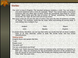 Verbs:
The verb is king in English. The shortest sentence contains a verb. You can make a
one-word sentence with a verb, for example: "Stop!" You cannot make a one-word
sentence with any other type of word. Verbs are sometimes described as "action
words". Many verbs give the idea of action, of "doing" something. For example,
words like run, fight, do and work all convey action.
But some verbs do not give the idea of action; they give the idea of existence, of state,
of "being". For example, verbs like be, exist, seem and belong all convey state. A
verb always has a subject. E.g.
In simple terms, therefore, we can say that verbs are words that tell us what a subject
does or is; they describe: action & state. We divide verbs into two broad
classifications:
Helping Verbs:
Imagine Some one speaks like this:
“I can
People must
The earth will”
Can you understand any thing?
Probably not! That's because these verbs are helping verbs and have no meaning on
their own. They are necessary for the grammatical structure of the sentence, but
they do not tell us very much alone. We usually use helping verbs with main verbs.
They "help" the main verb.
Subject Verb Object
John Speaks English
 