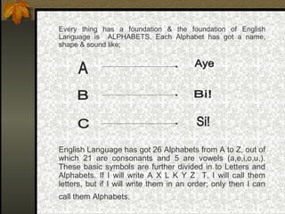 Every thing has a foundation & the foundation of English
Language is ALPHABETS. Each Alphabet has got a name,
shape & sound like;
English Language has got 26 Alphabets from A to Z, out of
which 21 are consonants and 5 are vowels (a,e,i,o,u,).
These basic symbols are further divided in to Letters and
Alphabets. If I will write A X L K Y Z T, I will call them
letters, but if I will write them in an order; only then I can
call them Alphabets.
 