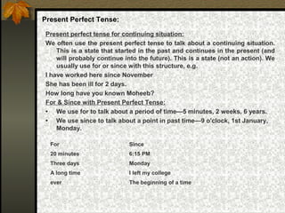 Present Perfect Tense:
Present perfect tense for continuing situation:
We often use the present perfect tense to talk about a continuing situation.
This is a state that started in the past and continues in the present (and
will probably continue into the future). This is a state (not an action). We
usually use for or since with this structure, e.g.
I have worked here since November
She has been ill for 2 days.
How long have you known Moheeb?
For & Since with Present Perfect Tense:
• We use for to talk about a period of time—5 minutes, 2 weeks, 6 years.
• We use since to talk about a point in past time—9 o'clock, 1st January,
Monday.
For Since
20 minutes 6:15 PM
Three days Monday
A long time I left my college
ever The beginning of a time
 