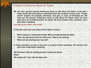 Present Continuous tense for future:
We can also use the present continuous tense to talk about the future—if we add a
future word!! We must add (or understand from the context) a future word. "Future
words" include, for example, tomorrow, next year, in June, at Christmas etc. We
only use the present continuous tense to talk about the future when we have
planned to do something before we speak. We have already made a decision and a
plan before speaking.
I am taking my exams next month
A firm plan exist now and action will be taken in future.
 We're eating in a restaurant tonight. We've already booked the table..
 They can play tennis with you tomorrow. They're not working.
 When are you starting your new job?
In these examples, we have a firm plan or program before speaking. The decision and
plan were made before speaking
We have four rules for spelling present continuous tense:
Basic:
We simply add “ing” with the base verb.
 