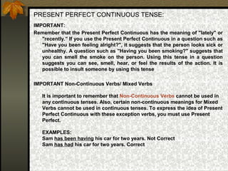 PRESENT PERFECT CONTINUOUS TENSE:
IMPORTANT:
Remember that the Present Perfect Continuous has the meaning of "lately" or
"recently." If you use the Present Perfect Continuous in a question such as
"Have you been feeling alright?", it suggests that the person looks sick or
unhealthy. A question such as "Having you been smoking?" suggests that
you can smell the smoke on the person. Using this tense in a question
suggests you can see, smell, hear, or feel the results of the action. It is
possible to insult someone by using this tense
IMPORTANT Non-Continuous Verbs/ Mixed Verbs
It is important to remember that Non-Continuous Verbs cannot be used in
any continuous tenses. Also, certain non-continuous meanings for Mixed
Verbs cannot be used in continuous tenses. To express the idea of Present
Perfect Continuous with these exception verbs, you must use Present
Perfect.
EXAMPLES:
Sam has been having his car for two years. Not Correct
Sam has had his car for two years. Correct
 