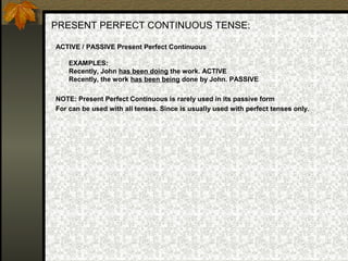 PRESENT PERFECT CONTINUOUS TENSE:
ACTIVE / PASSIVE Present Perfect Continuous
EXAMPLES:
Recently, John has been doing the work. ACTIVE
Recently, the work has been being done by John. PASSIVE
NOTE: Present Perfect Continuous is rarely used in its passive form
For can be used with all tenses. Since is usually used with perfect tenses only.
 
