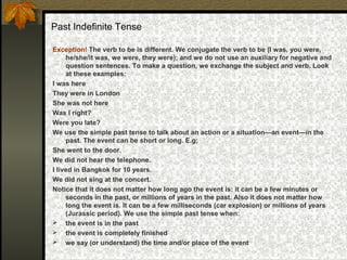 Past Indefinite Tense
Exception! The verb to be is different. We conjugate the verb to be (I was, you were,
he/she/it was, we were, they were); and we do not use an auxiliary for negative and
question sentences. To make a question, we exchange the subject and verb. Look
at these examples:
I was here
They were in London
She was not here
Was I right?
Were you late?
We use the simple past tense to talk about an action or a situation—an event—in the
past. The event can be short or long. E.g;
She went to the door.
We did not hear the telephone.
I lived in Bangkok for 10 years.
We did not sing at the concert.
Notice that it does not matter how long ago the event is: it can be a few minutes or
seconds in the past, or millions of years in the past. Also it does not matter how
long the event is. It can be a few milliseconds (car explosion) or millions of years
(Jurassic period). We use the simple past tense when:
 the event is in the past
 the event is completely finished
 we say (or understand) the time and/or place of the event
 