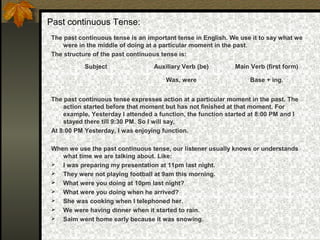 Past continuous Tense:
The past continuous tense is an important tense in English. We use it to say what we
were in the middle of doing at a particular moment in the past.
The structure of the past continuous tense is:
The past continuous tense expresses action at a particular moment in the past. The
action started before that moment but has not finished at that moment. For
example, Yesterday I attended a function, the function started at 8:00 PM and I
stayed there till 9:30 PM. So I will say,
At 8:00 PM Yesterday, I was enjoying function.
When we use the past continuous tense, our listener usually knows or understands
what time we are talking about. Like:
 I was preparing my presentation at 11pm last night.
 They were not playing football at 9am this morning.
 What were you doing at 10pm last night?
 What were you doing when he arrived?
 She was cooking when I telephoned her.
 We were having dinner when it started to rain.
 Saim went home early because it was snowing.
Subject Auxiliary Verb (be) Main Verb (first form)
Was, were Base + ing.
 