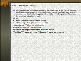 Past Continuous Tense:
We often use the past continuous tense with the simple past tense. We use the past
continuous tense to express a long action. And we use the simple past tense to
express a short action that happens in the middle of the long action. We can join
the two ideas with when or while.
We use:
 when + short action (simple past tense)
 while + long action (past continuous tense)
I was watching TV when you telephoned.
You telephoned while I was watching TV.
Notice that the long action and short action are relative.
"Watching TV" took a few hours. "Telephoned" took a few seconds.
 