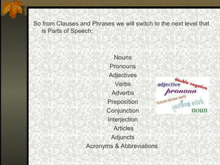 So from Clauses and Phrases we will switch to the next level that
is Parts of Speech;
Nouns
Pronouns
Adjectives
Verbs
Adverbs
Preposition
Conjunction
Interjection
Articles
Adjuncts
Acronyms & Abbreviations
 