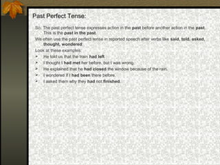 Past Perfect Tense:
So, The past perfect tense expresses action in the past before another action in the past.
This is the past in the past.
We often use the past perfect tense in reported speech after verbs like said, told, asked,
thought, wondered:
Look at these examples:
 He told us that the train had left.
 I thought I had met her before, but I was wrong.
 He explained that he had closed the window because of the rain.
 I wondered if I had been there before.
 I asked them why they had not finished.
 