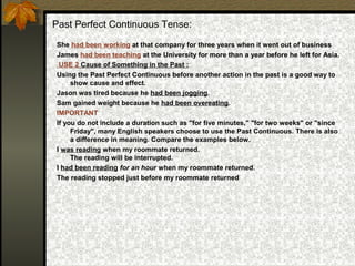 Past Perfect Continuous Tense:
She had been working at that company for three years when it went out of business
James had been teaching at the University for more than a year before he left for Asia.
USE 2 Cause of Something in the Past :
Using the Past Perfect Continuous before another action in the past is a good way to
show cause and effect.
Jason was tired because he had been jogging.
Sam gained weight because he had been overeating.
IMPORTANT
If you do not include a duration such as "for five minutes," "for two weeks" or "since
Friday", many English speakers choose to use the Past Continuous. There is also
a difference in meaning. Compare the examples below.
I was reading when my roommate returned.
The reading will be interrupted.
I had been reading for an hour when my roommate returned.
The reading stopped just before my roommate returned
 