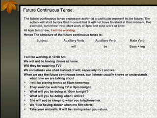 Future Continuous Tense:
The future continuous tense expresses action at a particular moment in the future. The
action will start before that moment but it will not have finished at that moment. For
example, tomorrow I will start work at 2pm and stop work at 6pm:
At 4pm tomorrow, I will be working.
Hence The structure of the future continuous tense is:
I will be working at 10:00 Am.
We will not be having dinner at home.
Will they be watching TV?
We sometimes use shall instead of will, especially for I and we.
When we use the future continuous tense, our listener usually knows or understands
what time we are talking about
 I will be playing tennis at 10am tomorrow.
 They won't be watching TV at 9pm tonight.
 What will you be doing at 10pm tonight?
 What will you be doing when I arrive?
 She will not be sleeping when you telephone her.
 We 'll be having dinner when the film starts.
 Take your umbrella. It will be raining when you return.
Subject Auxiliary Verb Auxiliary Verb Main Verb
will be Base + ing
 