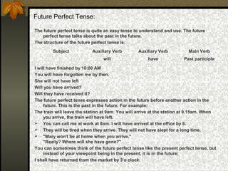 Future Perfect Tense:
The future perfect tense is quite an easy tense to understand and use. The future
perfect tense talks about the past in the future.
The structure of the future perfect tense is:
I will have finished by 10:00 AM
You will have forgotten me by then.
She will not have left
Will you have arrived?
Will they have received it?
The future perfect tense expresses action in the future before another action in the
future. This is the past in the future. For example:
The train will leave the station at 9am. You will arrive at the station at 9.15am. When
you arrive, the train will have left.
 You can call me at work at 8am. I will have arrived at the office by 8.
 They will be tired when they arrive. They will not have slept for a long time.
 "Mary won't be at home when you arrive."
"Really? Where will she have gone?"
You can sometimes think of the future perfect tense like the present perfect tense, but
instead of your viewpoint being in the present, it is in the future:
I shall have returned from the market by 3’o clock.
Subject Auxiliary Verb Auxiliary Verb Main Verb
will have Past participle
 