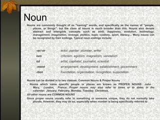 Noun
Nouns are commonly thought of as "naming" words, and specifically as the names of "people,
places, or things". but the class of nouns is much broader than this. Nouns also denote
abstract and intangible concepts such as birth, happiness, evolution, technology,
management, imagination, revenge, politics, hope, cookery, sport, literacy... Many nouns can
be recognized by their endings. Typical noun endings include:
Nouns can be divided in to two classes: Common Nouns & Proper Nouns
. Nouns which name specific people or places are known as PROPER NOUNS John
Mary, London, France…Proper nouns may also refer to times or to dates in the
calendar: January, February, Monday, Tuesday, Christmas,
All other nouns are COMMON NOUNS
Since proper nouns usually refer to something or someone unique, they do not normally take
plurals. However, they may do so, especially when number is being specifically referred to
-er/-or actor, painter, plumber, writer
ism criticism, egotism, magnetism, vandalism
ist artist, capitalist, journalist, scientist
-ment arrangement, development, establishment, government
-tion foundation, organisation, recognition, supposition
 