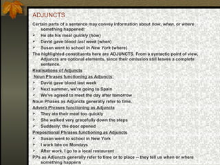 ADJUNCTS
Certain parts of a sentence may convey information about how, when, or where
something happened:
 He ate his meal quickly (how)
 David gave blood last week (when)
 Susan went to school in New York (where)
The highlighted constituents here are ADJUNCTS. From a syntactic point of view,
Adjuncts are optional elements, since their omission still leaves a complete
sentence.
Realisations of Adjuncts :
Noun Phrases functioning as Adjuncts:
 David gave blood last week
 Next summer, we're going to Spain
 We've agreed to meet the day after tomorrow
Noun Phases as Adjuncts generally refer to time.
Adverb Phrases functioning as Adjuncts
 They ate their meal too quickly
 She walked very gracefully down the steps
 Suddenly, the door opened
Prepositional Phrases functioning as Adjuncts
 Susan went to school in New York
 I work late on Mondays
 After work, I go to a local restaurant
PPs as Adjuncts generally refer to time or to place -- they tell us when or where
something happens
 