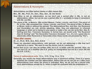 Abbreviations & Acronyms
Abbreviations are titles before names or after names like:
Mrs., Mr., Ms., Prof., Dr., Gen., Rep., Sen., St. (for Saint)
Now Miss is not an abbreviation, so we don't put a period after it. Ms. is not an
abbreviation, either, but we do use a period after it — probably to keep it consistent
with Mr. and Mrs.
The plural of Mr. is Messrs. (We invited Messrs. Carter, Lincoln, and Ford.) The plural of
Dr. is Drs. (We consulted Drs. Carter, Lincoln, and Ford.) The plural of Mrs. is Mmes
or Mmes. (with or without the period). The abbreviations Rev. and Hon. (for Reverend
and Honorable) are not, strictly speaking, titles; they are adjectives. In informal
language or when we're trying to save space or make a list, we can write Rev. Alan B.
Darling and Hon. Francisco Gonzales. In formal text, we would write "the Reverend
Alan B. Darling" and "the Honorable Francisco Gonzales" (i.e., it's not a good idea to
abbreviate either Reverend or Honorable when these words are preceded by "the").
Titles after names:
Sr., Jr., Ph.D., M.D., B.A., M.A., D.D.S.
These are standard abbreviations, with periods. we do not abbreviate a title that isn't
attached to a name: "We went to see the doctor (not dr.) yesterday.“
Notice that U.S.A. can also be written USA, but U.S. is better with the periods. Also, we
can use U.S. as a modifier (the U.S. policy on immigration) but not as a noun (He left
the U.S. U.S.A.).
Terms of mathematical units: 15 in., 15 ft, 15 kg, 15 m, 15 lb
Generally, you would use these abbreviations only in technical writing. There is a space
between the number and the abbreviation. Notice that we do not put an s after such
abbreviations even when the plural is indicated. Also, we do not use a period with
such abbreviations except for in. when it might be confused with the preposition in.
 