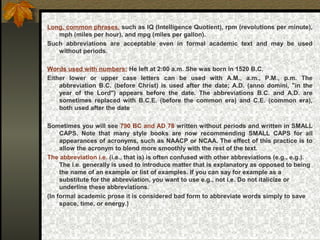 Long, common phrases, such as IQ (Intelligence Quotient), rpm (revolutions per minute),
mph (miles per hour), and mpg (miles per gallon).
Such abbreviations are acceptable even in formal academic text and may be used
without periods.
Words used with numbers: He left at 2:00 a.m. She was born in 1520 B.C.
Either lower or upper case letters can be used with A.M., a.m., P.M., p.m. The
abbreviation B.C. (before Christ) is used after the date; A.D. (anno domini, "in the
year of the Lord") appears before the date. The abbreviations B.C. and A.D. are
sometimes replaced with B.C.E. (before the common era) and C.E. (common era),
both used after the date
Sometimes you will see 790 BC and AD 78 written without periods and written in SMALL
CAPS. Note that many style books are now recommending SMALL CAPS for all
appearances of acronyms, such as NAACP or NCAA. The effect of this practice is to
allow the acronym to blend more smoothly with the rest of the text.
The abbreviation i.e. (i.e., that is) is often confused with other abbreviations (e.g., e.g.).
The i.e. generally is used to introduce matter that is explanatory as opposed to being
the name of an example or list of examples. If you can say for example as a
substitute for the abbreviation, you want to use e.g., not i.e. Do not italicize or
underline these abbreviations.
(In formal academic prose it is considered bad form to abbreviate words simply to save
space, time, or energy.)
 