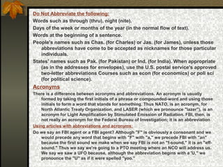 Do Not Abbreviate the following:
Words such as through (thru), night (nite).
Days of the week or months of the year (in the normal flow of text).
Words at the beginning of a sentence.
People's names such as Chas. (for Charles) or Jas. (for James), unless those
abbreviations have come to be accepted as nicknames for those particular
individuals.
States' names such as Pak. (for Pakistan) or Ind. (for India). When appropriate
(as in the addresses for envelopes), use the U.S. postal service's approved
two-letter abbreviations Courses such as econ (for economics) or poli sci
(for political science).
Acronyms
There is a difference between acronyms and abbreviations. An acronym is usually
formed by taking the first initials of a phrase or compounded-word and using those
initials to form a word that stands for something. Thus NATO, is an acronym, for
North Atlantic Treaty Organization, and LASER (which we pronounce "lazer"), is an
acronym for Light Amplification by Stimulated Emission of Radiation. FBI, then, is
not really an acronym for the Federal Bureau of Investigation; it is an abbreviation
Using articles with abbreviations and acronyms:
Do we say an FBI agent or a FBI agent? Although "F" is obviously a consonant and we
would precede any word that begins with "F" with "a," we precede FBI with "an"
because the first sound we make when we say FBI is not an "f-sound," it is an "eff-
sound." Thus we say we're going to a PTO meeting where an NCO will address us.
We say we saw a UFO because, although the abbreviation begins with a 'U," we
pronounce the "U" as if it were spelled "yoo."
 
