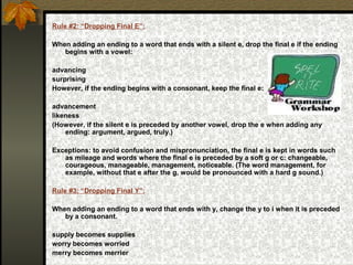 Rule #2: “Dropping Final E”:
When adding an ending to a word that ends with a silent e, drop the final e if the ending
begins with a vowel:
advancing
surprising
However, if the ending begins with a consonant, keep the final e:
advancement
likeness
(However, if the silent e is preceded by another vowel, drop the e when adding any
ending: argument, argued, truly.)
Exceptions: to avoid confusion and mispronunciation, the final e is kept in words such
as mileage and words where the final e is preceded by a soft g or c: changeable,
courageous, manageable, management, noticeable. (The word management, for
example, without that e after the g, would be pronounced with a hard g sound.)
Rule #3: “Dropping Final Y”:
When adding an ending to a word that ends with y, change the y to i when it is preceded
by a consonant.
supply becomes supplies
worry becomes worried
merry becomes merrier
 