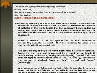 This does not apply to the ending -ing, however.
crying , studying
Nor does it apply when the final y is preceded by a vowel.
Obeyed, saying
Rule #4: “Doubling Final Consonants”:
When adding an ending to a word that ends in a consonant, we double that
consonant in many situations. First, we have to determine the number
of syllables in the word. Double the final consonant before adding an
ending that begins with a vowel when the last syllable of the word is
accented and that syllable ends in a single vowel followed by a single
consonant.
 submit is accented on the last syllable and the final consonant is
preceded by a vowel, so we double the t before adding, for instance, an
-ing or -ed: submitting, submitted.
 flap contains only one syllable which means that it is always accented.
Again, the last consonant is preceded by a vowel, so we double it
before adding, for instance, an -ing or -ed: flapping, flapped. This rule
does not apply to verbs that end with "x," "w," "v," and "y," consonants
that cannot be doubled (such as "box" [boxing] and "snow"
[snowing]).
 open contains two syllables and the last syllable is preceded by a single
vowel, but the accent falls on the first syllable, not the last syllable, so
 